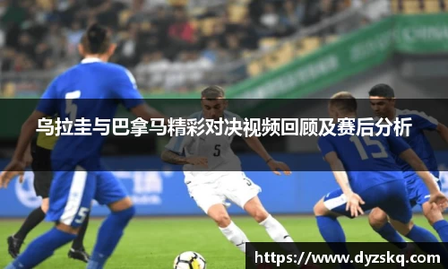 乌拉圭与巴拿马精彩对决视频回顾及赛后分析