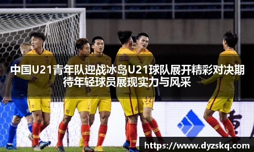 中国U21青年队迎战冰岛U21球队展开精彩对决期待年轻球员展现实力与风采